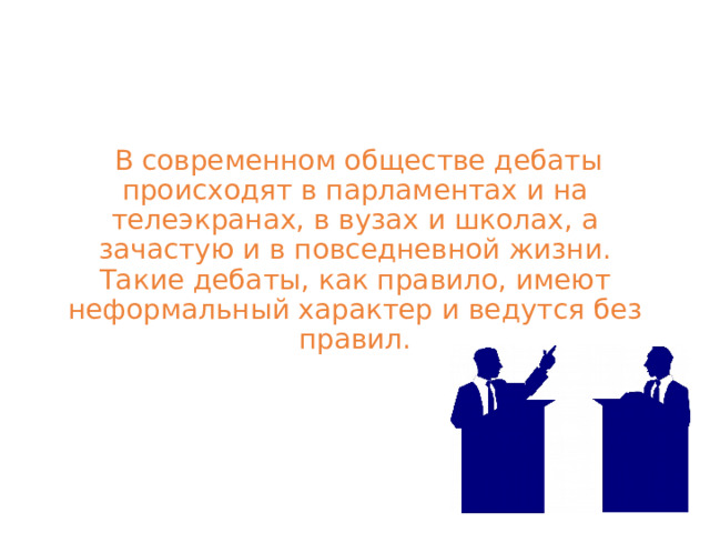   В современном обществе дебаты происходят в парламентах и на телеэкранах, в вузах и школах, а зачастую и в повседневной жизни. Такие дебаты, как правило, имеют неформальный характер и ведутся без правил. 