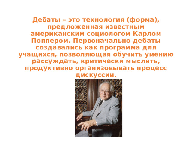 Дебаты – это технология (форма), предложенная известным  американским социологом Карлом Поппером. Первоначально дебаты  создавались как программа для учащихся, позволяющая обучить умению  рассуждать, критически мыслить, продуктивно организовывать процесс  дискуссии. 