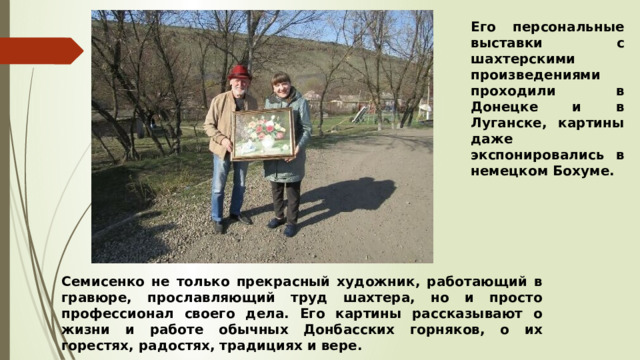 Его персональные выставки с шахтерскими произведениями проходили в Донецке и в Луганске, картины даже экспонировались в немецком Бохуме. Семисенко не только прекрасный художник, работающий в гравюре, прославляющий труд шахтера, но и просто профессионал своего дела. Его картины рассказывают о жизни и работе обычных Донбасских горняков, о их горестях, радостях, традициях и вере. 