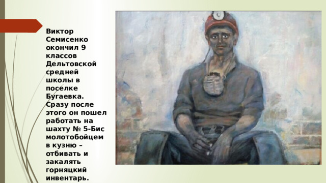 Виктор Семисенко окончил 9 классов Дельтовской средней школы в поселке Бугаевка. Сразу после этого он пошел работать на шахту № 5-Бис молотобойцем в кузню – отбивать и закалять горняцкий инвентарь. 