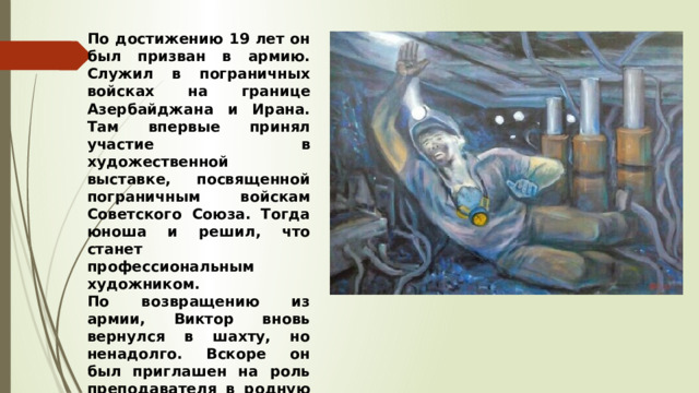 По достижению 19 лет он был призван в армию. Служил в пограничных войсках на границе Азербайджана и Ирана. Там впервые принял участие в художественной выставке, посвященной пограничным войскам Советского Союза. Тогда юноша и решил, что станет профессиональным художником. По возвращению из армии, Виктор вновь вернулся в шахту, но ненадолго. Вскоре он был приглашен на роль преподавателя в родную школу,  где и проработал несколько лет. 