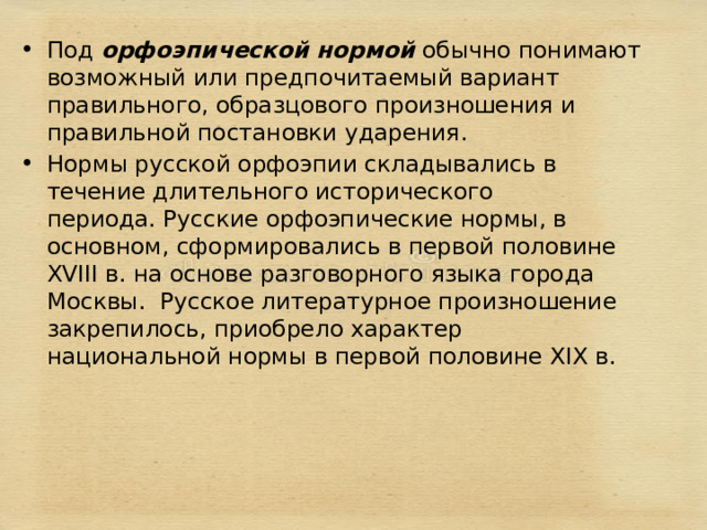 Под  орфоэпической нормой  обычно понимают возможный или предпочитаемый вариант правильного, образцового произношения и правильной постановки ударения. Нормы русской орфоэпии складывались в течение длительного исторического периода. Русские орфоэпические нормы, в основном, сформировались в первой половине XVIII в. на основе разговорного языка города Москвы.  Русское литературное произношение закрепилось, приобрело характер национальной нормы в первой половине XIХ в. 