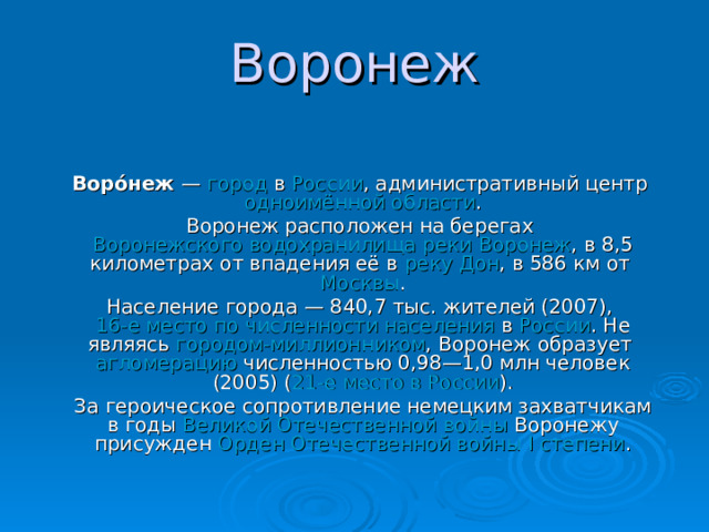 Воронеж   Воро́неж — город в России , административный центр одноимённой области . Воронеж расположен на берегах Воронежского водохранилища  реки Воронеж , в 8,5 километрах от впадения её в реку Дон , в 586 км от Москвы . Население города — 840,7 тыс. жителей (2007), 16-е место по численности населения в России . Не являясь городом-миллионником , Воронеж образует агломерацию численностью 0,98—1,0 млн человек (2005) ( 21-е место в России ). За героическое сопротивление немецким захватчикам в годы Великой Отечественной войны Воронежу присужден Орден Отечественной войны I степени . 