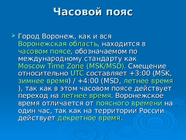 Часовой пояс   Город Воронеж, как и вся Воронежская область , находится в часовом поясе , обозначаемом по международному стандарту как Moscow Time Zone (MSK/MSD) . Смещение относительно UTC составляет +3:00 (MSK, зимнее время ) / +4:00 (MSD, летнее время ), так как в этом часовом поясе действует переход на летнее время . Воронежское время отличается от поясного времени на один час, так как на территории России действует декретное время . 