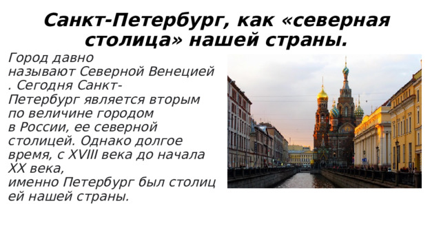 Санкт-Петербург, как «северная столица» нашей страны. Город давно называют Северной Венецией. Сегодня Санкт-Петербург является вторым по величине городом в России, ее северной столицей. Однако долгое время, с XVIII века до начала XX века, именно Петербург был столицей нашей страны. 