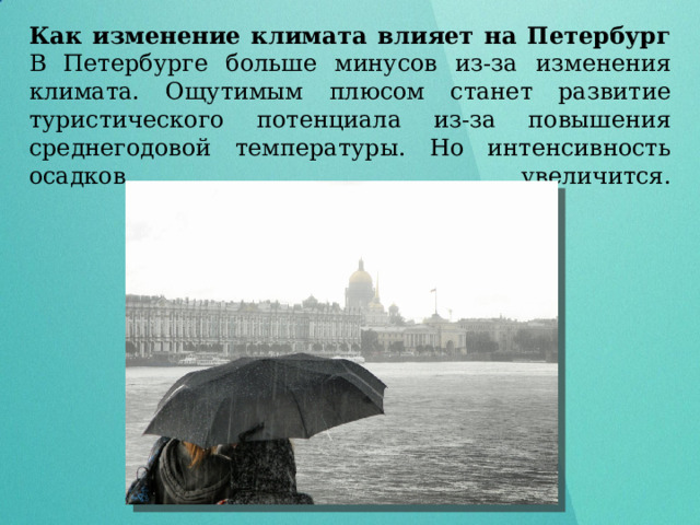 Как изменение климата влияет на Петербург  В Петербурге больше минусов из-за изменения климата. Ощутимым плюсом станет развитие туристического потенциала из-за повышения среднегодовой температуры. Но интенсивность осадков увеличится.   