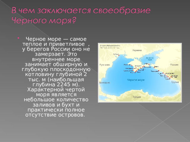 Черное море — самое теплое и приветливое , у берегов России оно не замерзает. Это внутреннее море занимает обширную и глубокую плоскодонную котловину глубиной 2 тыс. м (наибольшая глубина 2245 м). Характерной чертой моря является небольшое количество заливов и бухт и практически полное отсутствие островов. 