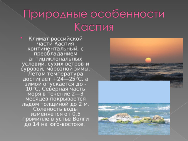Климат российской части Каспия континентальный, с преобладанием антициклональных условий, сухих ветров и суровой, морозной зимы. Летом температура достигает +24—25°С, а зимой опускается до -10°С. Северная часть моря в течение 2—3 месяцев покрывается льдом толщиной до 2 м. Соленость воды изменяется от 0,5 промилле в устье Волги до 14 на юго-востоке. 
