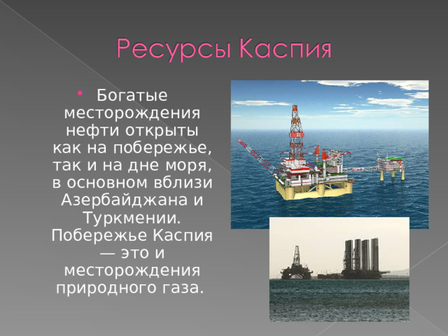 Богатые месторождения нефти открыты как на побережье, так и на дне моря, в основном вблизи Азербайджана и Туркмении. Побережье Каспия — это и месторождения природного газа. 