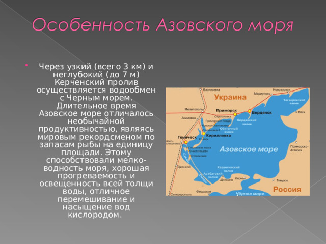 Через узкий (всего 3 км) и неглубокий (до 7 м) Керченский пролив осуществляется водообмен с Черным морем. Длительное время Азовское море отличалось необычайной продуктивностью, являясь мировым рекордсменом по запасам рыбы на единицу площади. Этому способствовали мелко-водность моря, хорошая прогреваемость и освещенность всей толщи воды, отличное перемешивание и насыщение вод кислородом. 