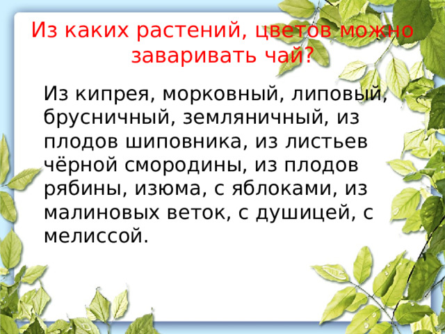 Из каких растений, цветов можно заваривать чай?  Из кипрея, морковный, липовый, брусничный, земляничный, из плодов шиповника, из листьев чёрной смородины, из плодов рябины, изюма, с яблоками, из малиновых веток, с душицей, с мелиссой. 