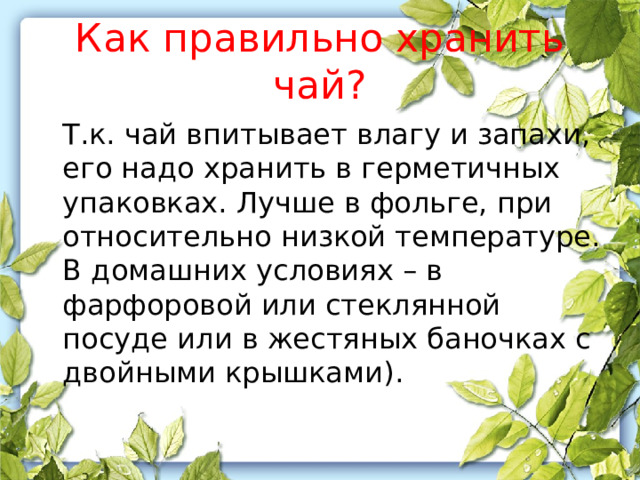 Как правильно хранить чай?  Т.к. чай впитывает влагу и запахи, его надо хранить в герметичных упаковках. Лучше в фольге, при относительно низкой температуре. В домашних условиях – в фарфоровой или стеклянной посуде или в жестяных баночках с двойными крышками). 