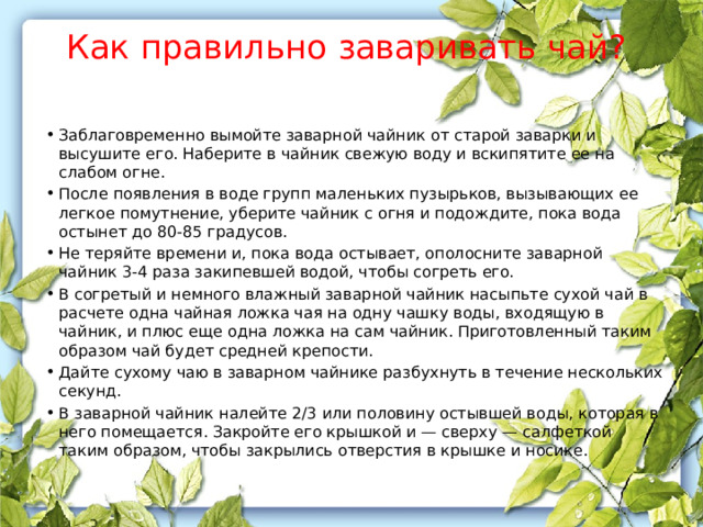 Как правильно заваривать чай?   Заблаговременно вымойте заварной чайник от старой заварки и высушите его. Наберите в чайник свежую воду и вскипятите ее на слабом огне. После появления в воде групп маленьких пузырьков, вызывающих ее легкое помутнение, уберите чайник с огня и подождите, пока вода остынет до 80-85 градусов. Не теряйте времени и, пока вода остывает, ополосните заварной чайник 3-4 раза закипевшей водой, чтобы согреть его. В согретый и немного влажный заварной чайник насыпьте сухой чай в расчете одна чайная ложка чая на одну чашку воды, входящую в чайник, и плюс еще одна ложка на сам чайник. Приготовленный таким образом чай будет средней крепости. Дайте сухому чаю в заварном чайнике разбухнуть в течение нескольких секунд. В заварной чайник налейте 2/3 или половину остывшей воды, которая в него помещается. Закройте его крышкой и — сверху — салфеткой таким образом, чтобы закрылись отверстия в крышке и носике. 