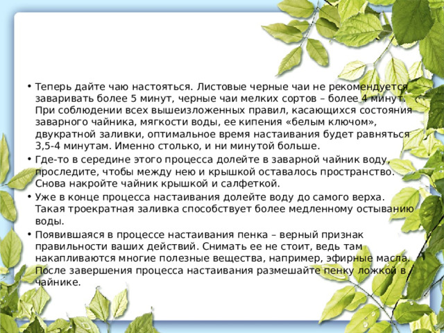 Теперь дайте чаю настояться. Листовые черные чаи не рекомендуется заваривать более 5 минут, черные чаи мелких сортов – более 4 минут. При соблюдении всех вышеизложенных правил, касающихся состояния заварного чайника, мягкости воды, ее кипения «белым ключом», двукратной заливки, оптимальное время настаивания будет равняться 3,5-4 минутам. Именно столько, и ни минутой больше. Где-то в середине этого процесса долейте в заварной чайник воду, проследите, чтобы между нею и крышкой оставалось пространство. Снова накройте чайник крышкой и салфеткой. Уже в конце процесса настаивания долейте воду до самого верха. Такая троекратная заливка способствует более медленному остыванию воды. Появившаяся в процессе настаивания пенка – верный признак правильности ваших действий. Снимать ее не стоит, ведь там накапливаются многие полезные вещества, например, эфирные масла. После завершения процесса настаивания размешайте пенку ложкой в чайнике. 