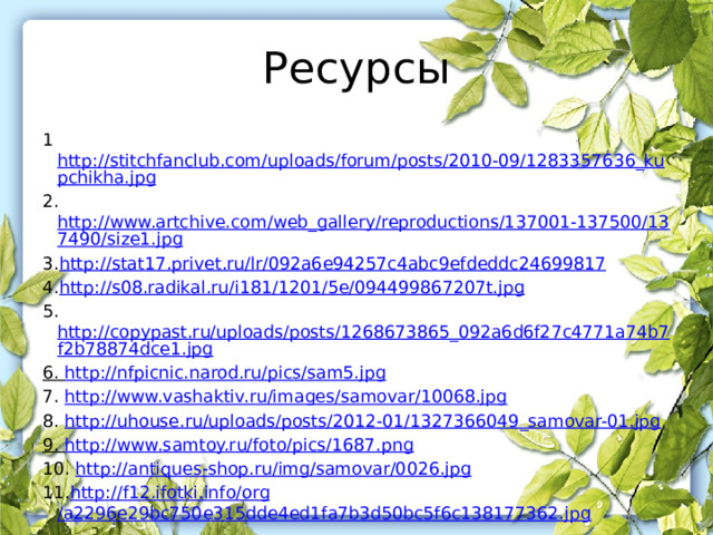 Ресурсы 1 http://stitchfanclub.com/uploads/forum/posts/2010-09/1283357636_kupchikha.jpg 2. http://www.artchive.com/web_gallery/reproductions/137001-137500/137490/size1.jpg 3. http://stat17.privet.ru/ lr /092a6e94257c4abc9efdeddc24699817 4. http://s08.radikal.ru/i181/1201/5e/094499867207t.jpg 5. http://copypast.ru/uploads/posts/1268673865_092a6d6f27c4771a74b7f2b78874dce1.jpg 6. http://nfpicnic.narod.ru/pics/sam5.jpg 7. http://www.vashaktiv.ru/images/samovar/10068.jpg 8. http://uhouse.ru/uploads/posts/2012-01/1327366049_samovar-01.jpg 9. http://www.samtoy.ru/foto/pics/1687.png 10. http://antiques-shop.ru/img/samovar/0026.jpg 11. http://f12.ifotki.info/ org /a2296e29bc750e315dde4ed1fa7b3d50bc5f6c138177362.jpg 
