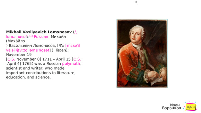 стр.  Mikhail Vasilyevich Lomonosov  ( /ˌ lɒməˈnɒsɒf / ; [1]   Russian : Михаи́л (Михáйло ) Васи́льевич Ломоно́сов, IPA:  [ mʲɪxɐˈil  vɐˈsʲilʲjɪvʲɪtɕ   ləmɐˈnosəf ]  (  listen ); November 19  [ O.S.  November 8] 1711 – April 15 [ O.S.  April 4] 1765) was a Russian  polymath , scientist and writer, who made important contributions to literature, education, and science.  