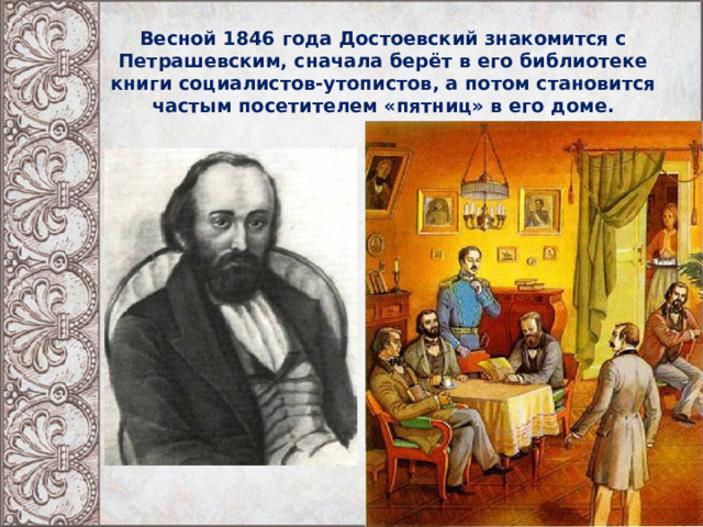 Весной 1846 года Достоевский знакомится с Петрашевским, сначала берёт в его библиотеке книги социалистов-утопистов, а потом становится частым посетителем «пятниц» в его доме.   