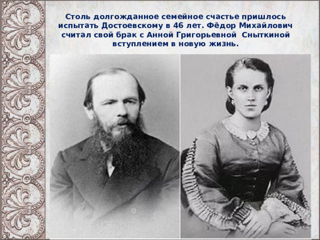 Столь долгожданное семейное счастье пришлось испытать Достоевскому в 46 лет. Фёдор Михайлович считал свой брак с Анной Григорьевной Сныткиной вступлением в новую жизнь. 