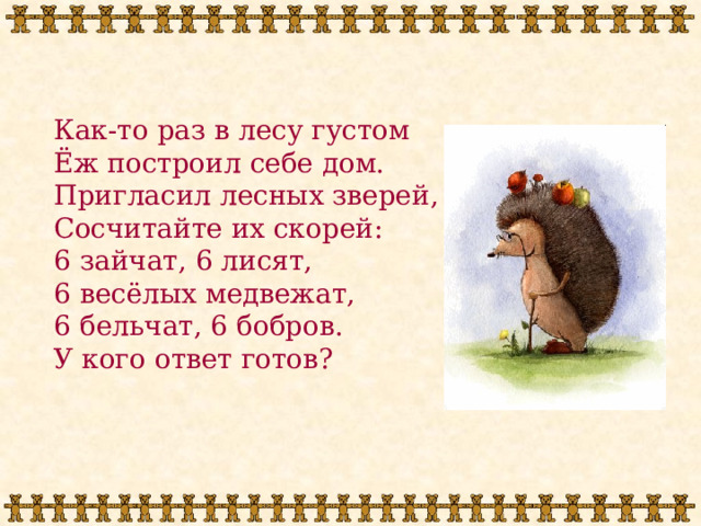 Как-то раз в лесу густом Ёж построил себе дом. Пригласил лесных зверей, Сосчитайте их скорей: 6 зайчат, 6 лисят, 6 весёлых медвежат, 6 бельчат, 6 бобров. У кого ответ готов? 