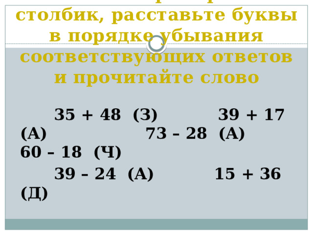 Решите примеры в столбик, расставьте буквы в порядке убывания соответствующих ответов и прочитайте слово  35 + 48 (З) 39 + 17 (А)  73 – 28 (А) 60 – 18 (Ч)  39 – 24 (А) 15 + 36 (Д)   