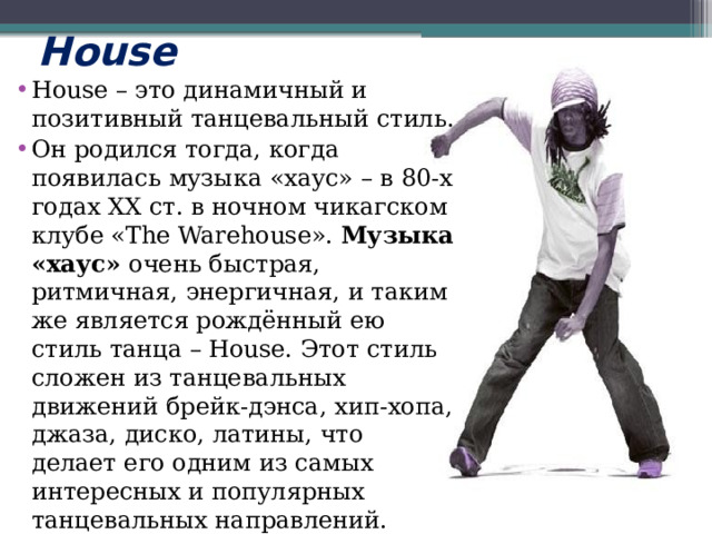 House House – это динамичный и позитивный танцевальный стиль. Он родился тогда, когда появилась музыка «хаус» – в 80-х годах ХХ ст. в ночном чикагском клубе «The Warehouse».  Музыка «хаус»  очень быстрая, ритмичная, энергичная, и таким же является рождённый ею стиль танца – House. Этот стиль сложен из танцевальных движений брейк-дэнса, хип-хопа, джаза, диско, латины, что делает его одним из самых интересных и популярных танцевальных направлений. 