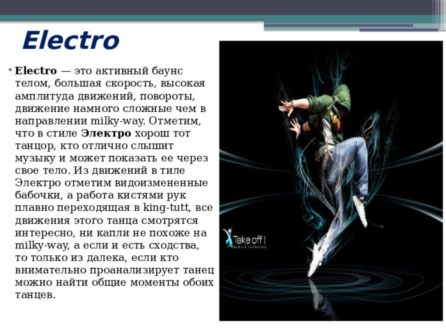 Electro  Electro  — это активный баунс телом, большая скорость, высокая амплитуда движений, повороты, движение намного сложные чем в направлении milky-way. Отметим, что в стиле  Электро  хорош тот танцор, кто отлично слышит музыку и может показать ее через свое тело. Из движений в тиле Электро отметим видоизмененные бабочки, а работа кистями рук плавно переходящая в king-tutt, все движения этого танца смотрятся интересно, ни капли не похоже на milky-way, а если и есть сходства, то только из далека, если кто внимательно проанализирует танец можно найти общие моменты обоих танцев. 