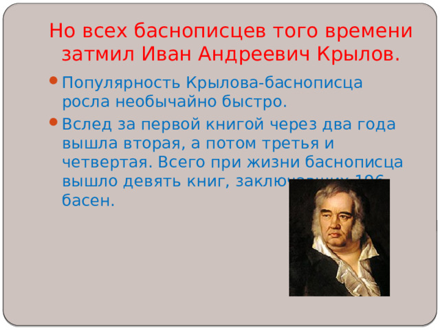 Но всех баснописцев того времени затмил Иван Андреевич Крылов.   Популярность Крылова-баснописца росла необычайно быстро. Вслед за первой книгой через два года вышла вторая, а потом третья и четвертая. Всего при жизни баснописца вышло девять книг, заключавших 196 басен. 