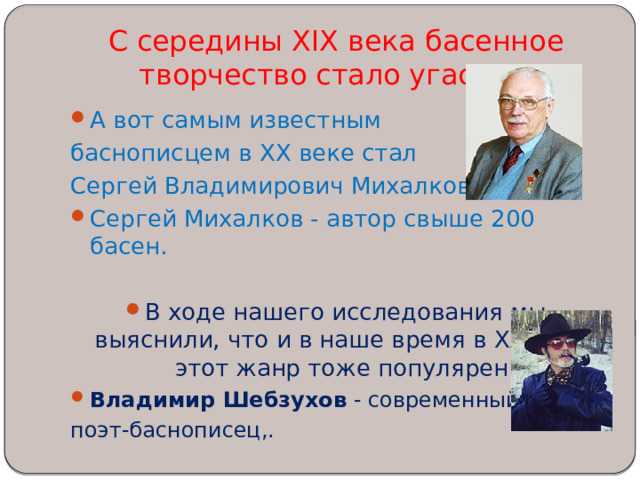 С середины XIX века басенное творчество стало угасать.   А вот самым известным баснописцем в XX веке стал Сергей Владимирович Михалков. Сергей Михалков - автор свыше 200 басен. В ходе нашего исследования мы выяснили, что и в наше время в XXI веке этот жанр тоже популярен. Владимир Шебзухов  - современный поэт-баснописец,. 