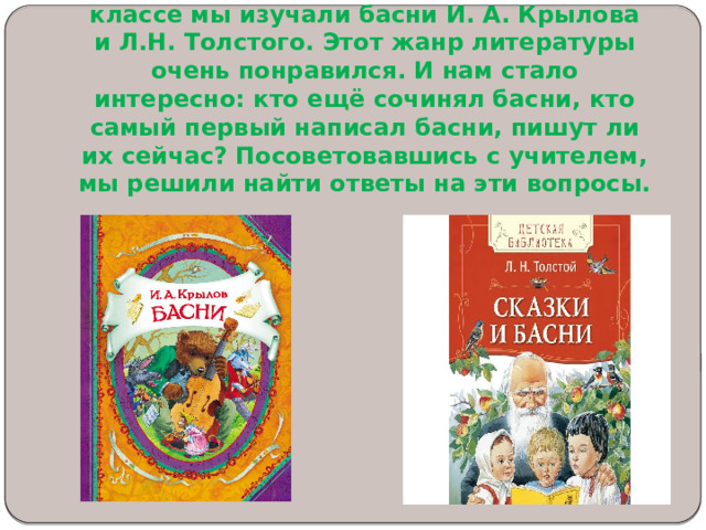 На уроках литературного чтения во 2 классе мы изучали басни И. А. Крылова и Л.Н. Толстого. Этот жанр литературы очень понравился. И нам стало интересно: кто ещё сочинял басни, кто самый первый написал басни, пишут ли их сейчас? Посоветовавшись с учителем, мы решили найти ответы на эти вопросы.   