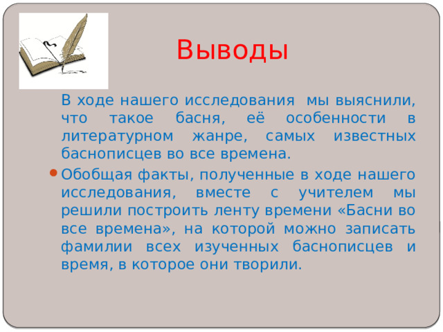 Выводы  В ходе нашего исследования мы выяснили, что такое басня, её особенности в литературном жанре, самых известных баснописцев во все времена. Обобщая факты, полученные в ходе нашего исследования, вместе с учителем мы решили построить ленту времени «Басни во все времена», на которой можно записать фамилии всех изученных баснописцев и время, в которое они творили. 