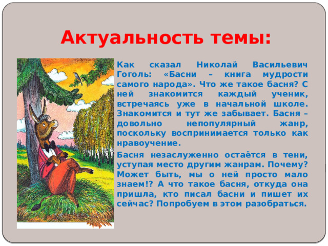 Актуальность темы:    Как сказал Николай Васильевич Гоголь: «Басни – книга мудрости самого народа». Что же такое басня? С ней знакомится каждый ученик, встречаясь уже в начальной школе. Знакомится и тут же забывает. Басня – довольно непопулярный жанр, поскольку воспринимается только как нравоучение. Басня незаслуженно остаётся в тени, уступая место другим жанрам. Почему? Может быть, мы о ней просто мало знаем!? А что такое басня, откуда она пришла, кто писал басни и пишет их сейчас? Попробуем в этом разобраться.  