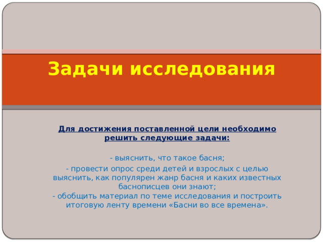 Задачи исследования    Для достижения поставленной цели необходимо решить следующие задачи:  - выяснить, что такое басня; - провести опрос среди детей и взрослых с целью выяснить, как популярен жанр басня и каких известных баснописцев они знают;  - обобщить материал по теме исследования и построить итоговую ленту времени «Басни во все времена». 