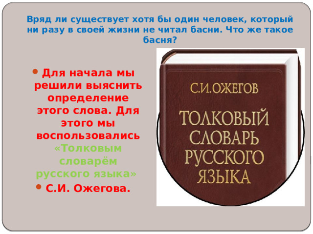 Вряд ли существует хотя бы один человек, который ни разу в своей жизни не читал басни. Что же такое басня?    Для начала мы решили выяснить определение этого слова. Для этого мы воспользовались «Толковым словарём русского языка» С.И. Ожегова.  