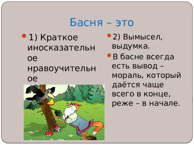 Басня – это 1) Краткое иносказательное нравоучительное стихотворение, рассказ.   2) Вымысел, выдумка. В басне всегда есть вывод – мораль, который даётся чаще всего в конце, реже – в начале. 