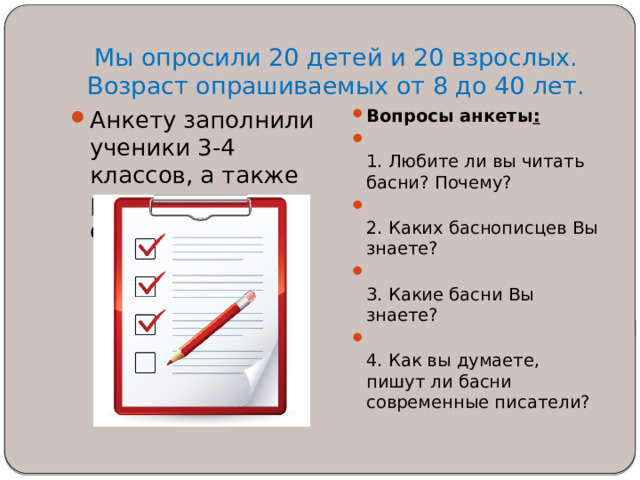 Мы опросили 20 детей и 20 взрослых.  Возраст опрашиваемых от 8 до 40 лет.   Анкету заполнили ученики 3-4 классов, а также родители моих одноклассников. Вопросы анкеты :  1. Любите ли вы читать басни? Почему?  2. Каких баснописцев Вы знаете?  3. Какие басни Вы знаете?  4. Как вы думаете, пишут ли басни современные писатели? 