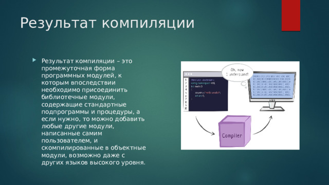 Результат компиляции Результат компиляции – это промежуточная форма программных модулей, к которым впоследствии необходимо присоединить библиотечные модули, содержащие стандартные подпрограммы и процедуры, а если нужно, то можно добавить любые другие модули, написанные самим пользователем, и скомпилированные в объектные модули, возможно даже с других языков высокого уровня. 