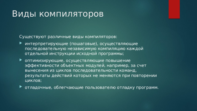 Виды компиляторов Существуют различные виды компиляторов: интерпретирующие (пошаговые), осуществляющие последовательную независимую компиляцию каждой отдельной инструкции исходной программы; оптимизирующие, осуществляющие повышение эффективности объектных модулей, например, за счет вынесения из циклов последовательности команд, результаты действий которых не меняются при повторении циклов; отладочные, облегчающие пользователю отладку программ. 