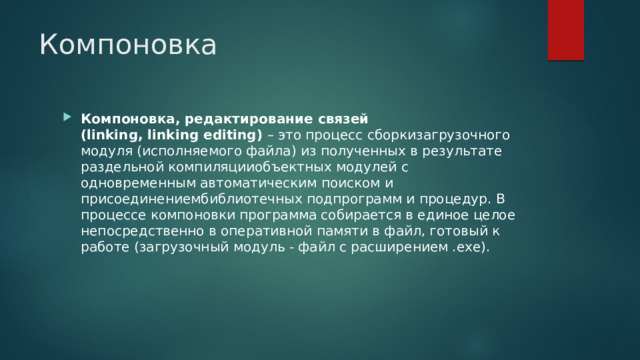 Компоновка Компоновка, редактирование связей (linking, linking editing)  – это процесс сборкизагрузочного модуля (исполняемого файла) из полученных в результате раздельной компиляцииобъектных модулей с одновременным автоматическим поиском и присоединениембиблиотечных подпрограмм и процедур. В процессе компоновки программа собирается в единое целое непосредственно в оперативной памяти в файл, готовый к работе (загрузочный модуль - файл с расширением .ехе). 