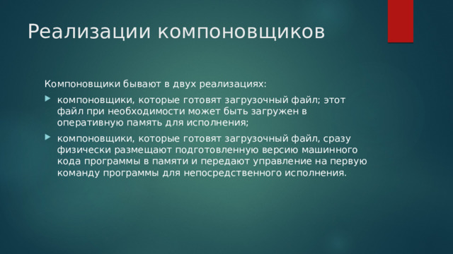 Реализации компоновщиков Компоновщики бывают в двух реализациях: компоновщики, которые готовят загрузочный файл; этот файл при необходимости может быть загружен в оперативную память для исполнения; компоновщики, которые готовят загрузочный файл, сразу физически размещают подготовленную версию машинного кода программы в памяти и передают управление на первую команду программы для непосредственного исполнения. 