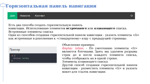 Горизонтальная панель навигации CSS Есть два способа создать горизонтальную панель навигации. Использование элементов  встроенного  или  плавающего  списка. Встроенные элементы списка Один из способов создания горизонтальной панели навигации - указать элементы  как встроенные в дополнение к «стандартному» коду с предыдущей страницы: Объяснение примера: display: inline; - По умолчанию элементы  являются блочными. Здесь мы удаляем разрывы строк до и после каждого элемента списка, чтобы отображать их в одной строке. Элементы плавающего списка Другой способ создания горизонтальной панели навигации - разместить элементы  и указать макет для ссылок навигации: 