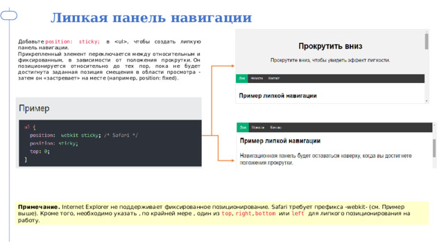 Липкая панель навигации Добавьте  position: sticky; в , чтобы создать липкую панель навигации. Прикрепленный элемент переключается между относительным и фиксированным, в зависимости от положения прокрутки. Он позиционируется относительно до тех пор, пока не будет достигнута заданная позиция смещения в области просмотра - затем он «застревает» на месте (например, position: fixed). Примечание.  Internet Explorer не поддерживает фиксированное позиционирование. Safari требует префикса -webkit- (см. Пример выше). Кроме того, необходимо указать , по крайней мере , один из  top ,  right ,  bottom или  left для липкого позиционирования на работу.  