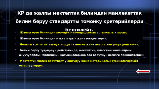 КР да жалпы мектептик билимдин мамлекеттик билим беруу стандартты томонку критерийлерди белгилейт.  Жалпы орто билимдин коомдук макулдашылган артыкчылыктарын;  Жалпы орто билимдин максаттарын жана милдеттерин;  Негизги компетенттүүлүктөрдүн тизмесин жана аларга жетүүнүн деңгээлин;  Билим берүү тутумунун деңгээлинде, мектептин, класстын жана айрым окуучулардын билиминин натыйжаларына баа берүүнүн негизги принциптерин;  Мектептик билим берүүдөгү уюштуруу жана методикалык (технологиялык) өзгөртүүлөрдү.  
