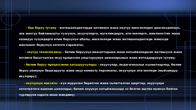  - баа берүү тутуму  - жетишкендиктерди өлчөөнүн жана окутуу маселелерин диагноздоонун, эки жактуу байланышты түзүүнүн, окуучуларга, мугалимдерге, ата-энелерге, мамлекеттик жана коомдук түзүмдөргө илим берүүнүн абалы, маселелери жана жетишкендиктери жөнүндө маалымат берүүнүн негизги каражаты;  - окутуу технологиясы  - билим берүүнүн максаттарына жана натыйжаларына жетишүүгө жана өлчөөгө багытталган окуу процессин уюштуруунун ыкмаларынын жана методдорунун тутуму;  - билим берүү процессинин катышуучулары  - окуучулар, педагогикалык кызматкерлер, билим берүү уюмунун башкаруучу жана окуу-көмөкчү персоналы, окуучунун ата-энелери (мыйзамдуу өкүлдөрү);  - окутуунун максаты  - күн мурунтан берилген жана сыпатталган шарттар, окуучунун келечектеги ишинин ыкмалары; билим алуунун натыйжасында ээ болгон иштин мүмкүн болгон түрлөрүнө карата анын жөндөмү; 