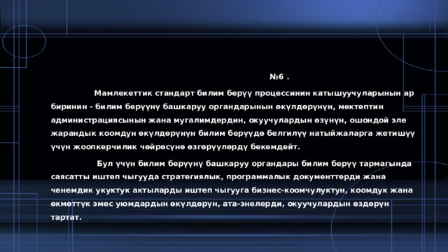 № 6 .  Мамлекеттик стандарт билим берүү процессинин катышуучуларынын ар биринин - билим берүүнү башкаруу органдарынын өкүлдөрүнүн, мектептин администрациясынын жана мугалимдердин, окуучулардын өзүнүн, ошондой эле жарандык коомдун өкүлдөрүнүн билим берүүдө белгилүү натыйжаларга жетишүү үчүн жоопкерчилик чөйрөсүнө өзгөрүүлөрдү бекемдейт.  Бул үчүн билим берүүнү башкаруу органдары билим берүү тармагында саясатты иштеп чыгууда стратегиялык, программалык документтерди жана ченемдик укуктук актыларды иштеп чыгууга бизнес-коомчулуктун, коомдук жана өкмөттүк эмес уюмдардын өкүлдөрүн, ата-энелерди, окуучулардын өздөрүн тартат. 