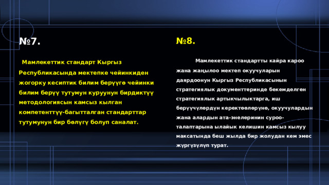 № 7. № 8.  Мамлекеттик стандарт Кыргыз Республикасында мектепке чейинкиден жогорку кесиптик билим берүүгө чейинки билим берүү тутумун куруунун бирдиктүү методологиясын камсыз кылган компетенттүү-багытталган стандарттар тутумунун бир бөлүгү болуп саналат.  Мамлекеттик стандартты кайра кароо жана жаңылоо мектеп окуучуларын даярдоонун Кыргыз Республикасынын стратегиялык документтеринде бекемделген стратегиялык артыкчылыктарга, иш берүүчүлөрдүн керектөөлөрүнө, окуучулардын жана алардын ата-энелеринин суроо-талаптарына ылайык келишин камсыз кылуу максатында беш жылда бир жолудан кем эмес жүргүзүлүп турат. 