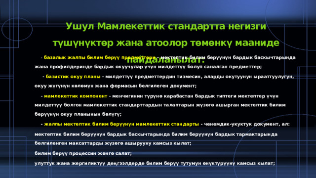 Ушул Мамлекеттик стандартта негизги түшүнүктөр жана атоолор төмөнкү мааниде пайдаланылат:  -  базалык жалпы билим берүү предметтери  - мектептик билим берүүнүн бардык баскычтарында жана профилдеринде бардык окуучулар үчүн милдеттүү болуп саналган предметтер;  -  базистик окуу планы  - милдеттүү предметтердин тизмесин, аларды окутуунун ырааттуулугун, окуу жүгүнүн көлөмүн жана формасын белгилеген документ;  -  мамлекеттик компонент  - менчигинин түрүнө карабастан бардык типтеги мектептер үчүн милдеттүү болгон мамлекеттик стандарттардын талаптарын жүзөгө ашырган мектептик билим берүүнүн окуу планынын бөлүгү;  -  жалпы мектептик билим берүүнүн мамлекеттик стандарты  - ченемдик-укуктук документ, ал: мектептик билим берүүнүн бардык баскычтарында билим берүүнүн бардык тармактарында белгиленген максаттарды жүзөгө ашырууну камсыз кылат; билим берүү процессин жөнгө салат; улуттук жана жергиликтүү деңгээлдерде билим берүү тутумун өнүктүрүүнү камсыз кылат;  