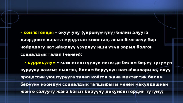 - компетенция  - окуучуну (үйрөнүүчүнү) билим алууга даярдоого карата мурдатан коюлган, анын белгилүү бир чөйрөдөгү натыйжалуу үзүрлүү иши үчүн зарыл болгон социалдык талап (ченем);  - куррикулум  - компетенттүүлүк негизде билим берүү тутумун курууну камсыз кылган, билим берүүнүн натыйжаларына, окуу процессин уюштурууга талап койгон жана мектептик билим берүүнү коомдун социалдык тапшырыгы менен макулдашкан жөнгө салуучу жана багыт берүүчү документтердин тутуму; 