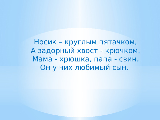Носик – круглым пятачком, А задорный хвост - крючком. Мама - хрюшка, папа - свин. Он у них любимый сын.  