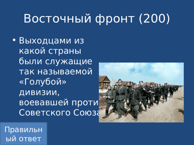Восточный фронт (200) Выходцами из какой страны были служащие так называемой «Голубой» дивизии, воевавшей против Советского Союза? Правильный ответ 