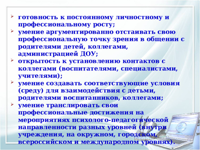 готовность к постоянному личностному и профессиональному росту; умение аргументированно отстаивать свою профессиональную точку зрения в общении с родителями детей, коллегами, администрацией ДОУ; открытость к установлению контактов с коллегами (воспитателями, специалистами, учителями); умение создавать соответствующие условия (среду) для взаимодействия с детьми, родителями воспитанников, коллегами; умение транслировать свои профессиональные достижения на мероприятиях психолого-педагогической направленности разных уровней (внутри учреждения, на окружном, городском, всероссийском и международном уровнях). 